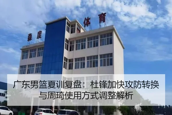 广东男篮夏训复盘：杜锋加快攻防转换与周琦使用方式调整解析